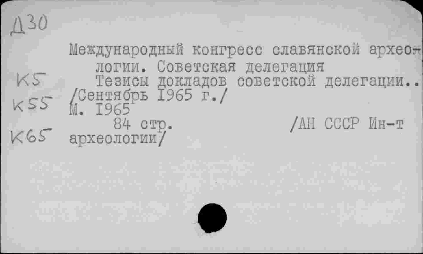 ﻿Д30
Международный конгресс славянской архео:
_ логин. Советская делегация
KS Тезисы докладов советской делегации.
KS-S- ({Се?9Т65бРЬ 1965 Г,/
84 стр.	/АН СССР Ин-т
KCS археологии/